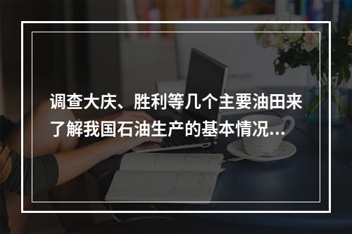 调查大庆、胜利等几个主要油田来了解我国石油生产的基本情况，这