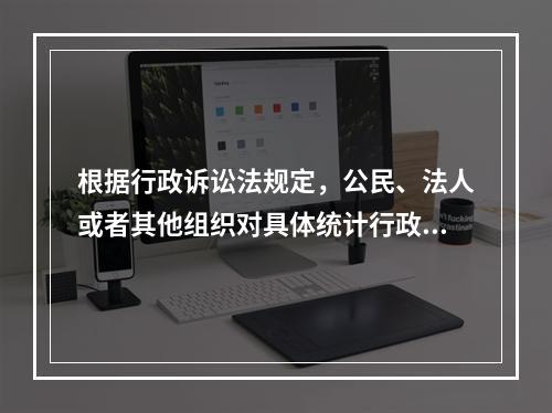 根据行政诉讼法规定，公民、法人或者其他组织对具体统计行政行为