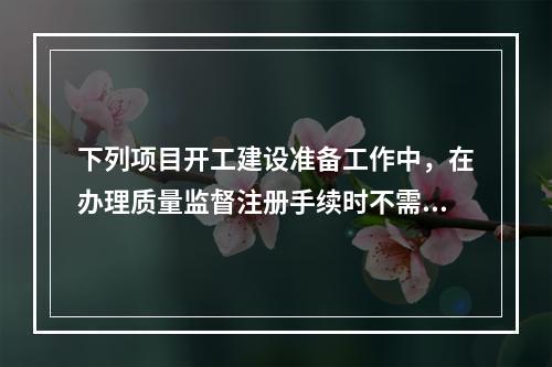 下列项目开工建设准备工作中，在办理质量监督注册手续时不需提供