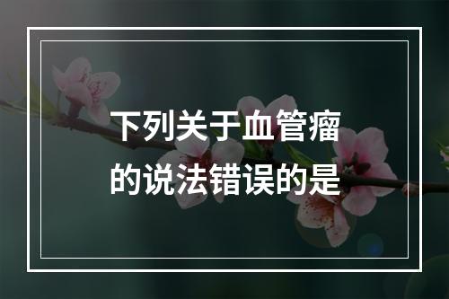 下列关于血管瘤的说法错误的是