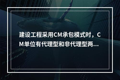 建设工程采用CM承包模式时，CM单位有代理型和非代理型两种。