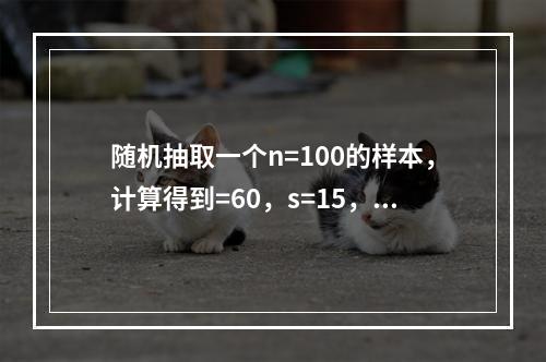 随机抽取一个n=100的样本，计算得到=60，s=15，要