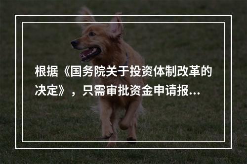 根据《国务院关于投资体制改革的决定》，只需审批资金申请报告的