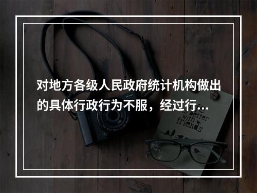 对地方各级人民政府统计机构做出的具体行政行为不服，经过行政