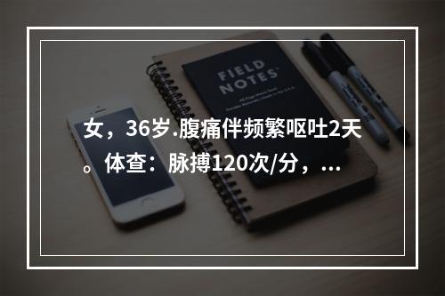 女，36岁.腹痛伴频繁呕吐2天。体查：脉搏120次/分，呼吸