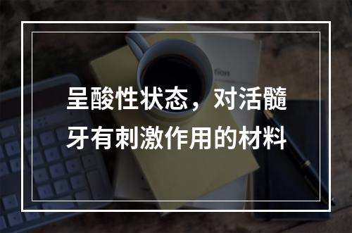 呈酸性状态，对活髓牙有刺激作用的材料