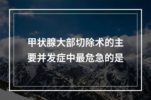 甲状腺大部切除术的主要并发症中最危急的是