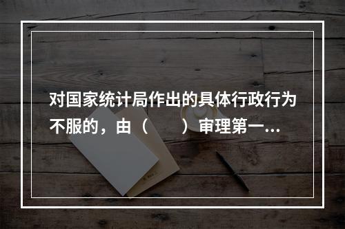 对国家统计局作出的具体行政行为不服的，由（　　）审理第一审