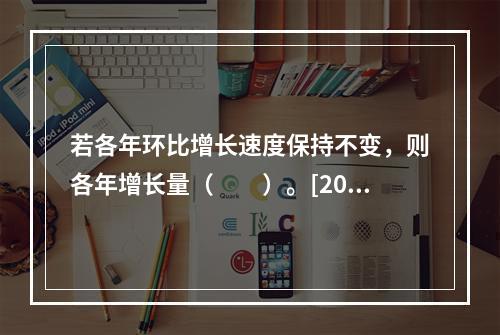 若各年环比增长速度保持不变，则各年增长量（　　）。[201