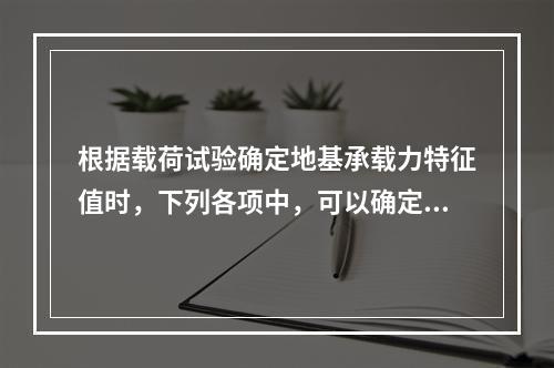 根据载荷试验确定地基承载力特征值时，下列各项中，可以确定为