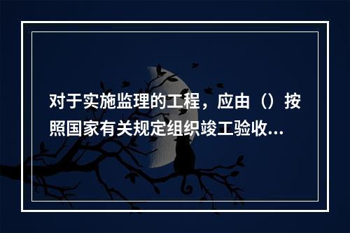 对于实施监理的工程，应由（）按照国家有关规定组织竣工验收。