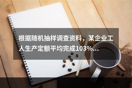 根据随机抽样调查资料，某企业工人生产定额平均完成103%，标