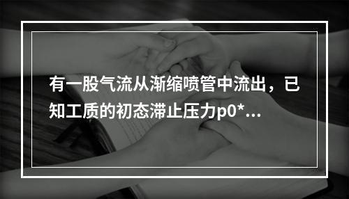 有一股气流从渐缩喷管中流出，已知工质的初态滞止压力p0*=0