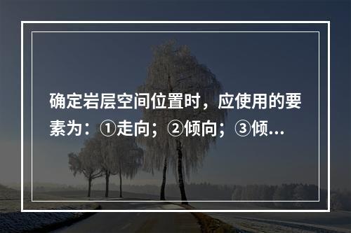 确定岩层空间位置时，应使用的要素为：①走向；②倾向；③倾角。