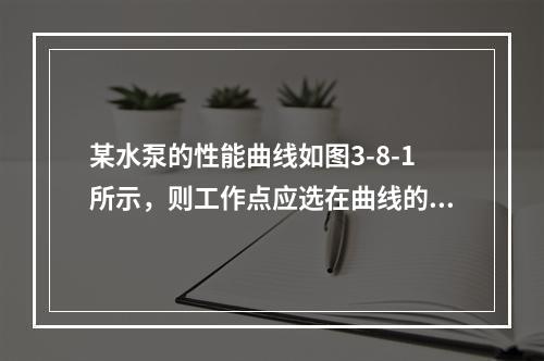 某水泵的性能曲线如图3-8-1所示，则工作点应选在曲线的（