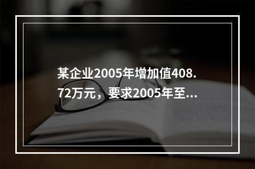 某企业2005年增加值408.72万元，要求2005年至2