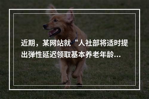 近期，某网站就“人社部将适时提出弹性延迟领取基本养老年龄的政