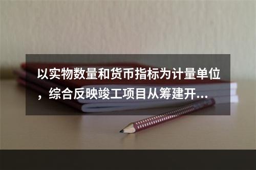 以实物数量和货币指标为计量单位，综合反映竣工项目从筹建开始到