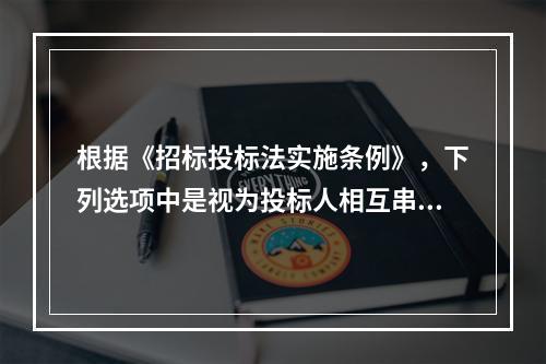 根据《招标投标法实施条例》，下列选项中是视为投标人相互串通投