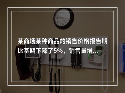 某商场某种商品的销售价格报告期比基期下降了5%，销售量增加