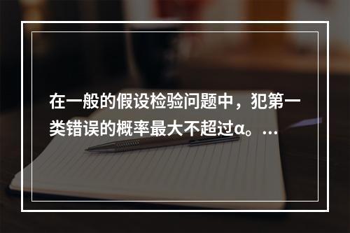 在一般的假设检验问题中，犯第一类错误的概率最大不超过α。（