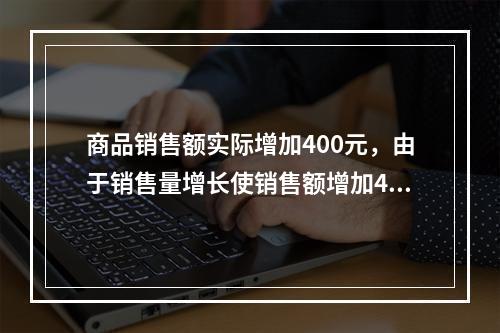 商品销售额实际增加400元，由于销售量增长使销售额增加42