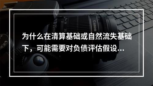 为什么在清算基础或自然流失基础下，可能需要对负债评估假设进行