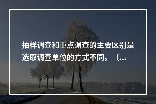 抽样调查和重点调查的主要区别是选取调查单位的方式不同。（　　