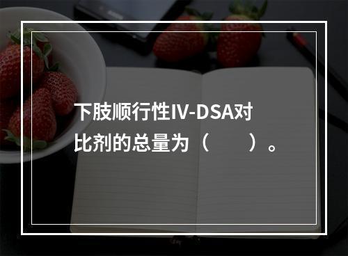 下肢顺行性IV-DSA对比剂的总量为（　　）。