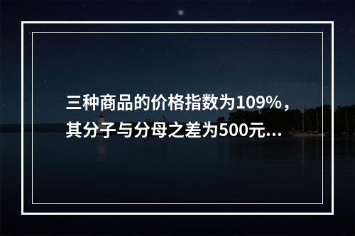 三种商品的价格指数为109%，其分子与分母之差为500元，