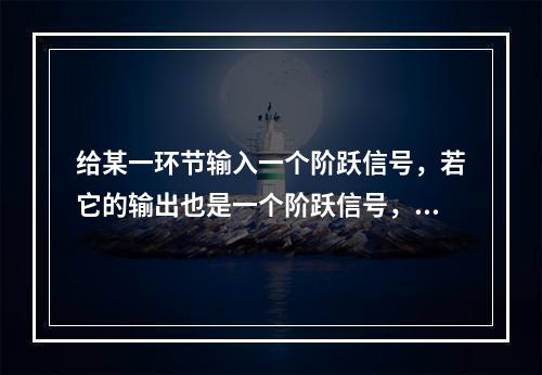 给某一环节输入一个阶跃信号，若它的输出也是一个阶跃信号，则该