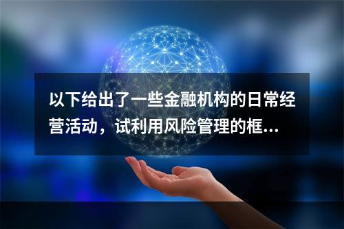 以下给出了一些金融机构的日常经营活动，试利用风险管理的框架对