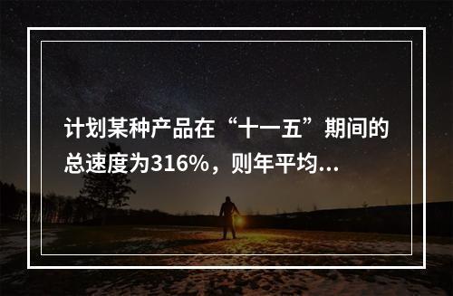 计划某种产品在“十一五”期间的总速度为316%，则年平均增