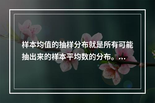 样本均值的抽样分布就是所有可能抽出来的样本平均数的分布。（　