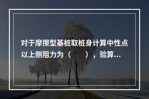 对于摩擦型基桩取桩身计算中性点以上侧阻力为（　　），验算基