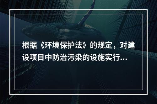 根据《环境保护法》的规定，对建设项目中防治污染的设施实行“