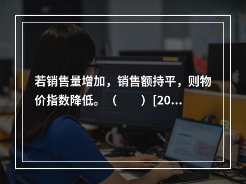 若销售量增加，销售额持平，则物价指数降低。（　　）[200