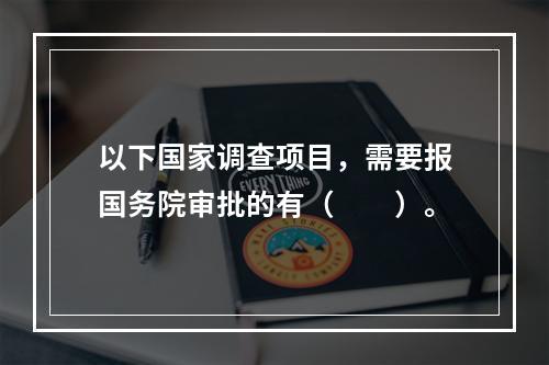 以下国家调查项目，需要报国务院审批的有（　　）。