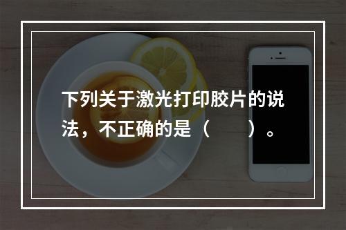 下列关于激光打印胶片的说法，不正确的是（　　）。