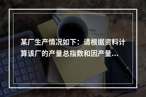 某厂生产情况如下：请根据资料计算该厂的产量总指数和因产量变动