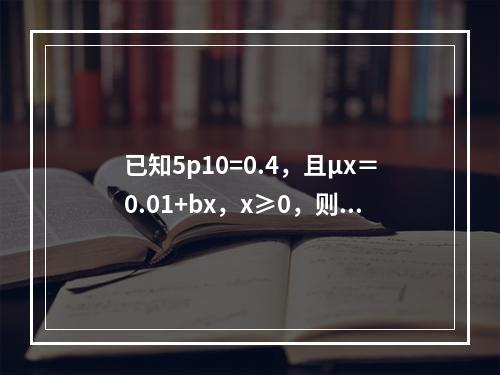 已知5p10=0.4，且μx＝0.01+bx，x≥0，则b等