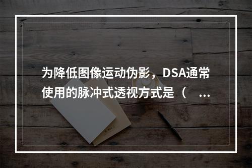 为降低图像运动伪影，DSA通常使用的脉冲式透视方式是（　　）