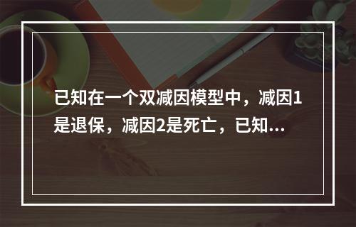 已知在一个双减因模型中，减因1是退保，减因2是死亡，已知:若