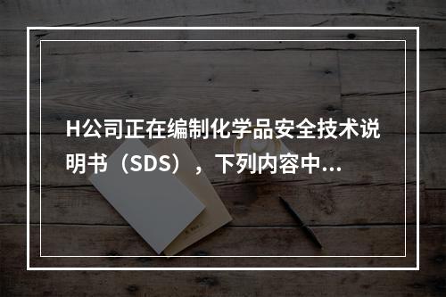 H公司正在编制化学品安全技术说明书（SDS），下列内容中，不