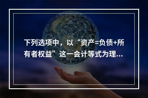 下列选项中，以“资产=负债+所有者权益”这一会计等式为理论依