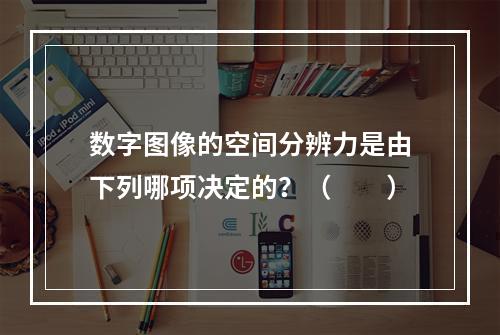 数字图像的空间分辨力是由下列哪项决定的？（　　）