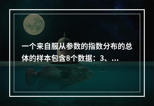 一个来自服从参数的指数分布的总体的样本包含8个数据：3、4、