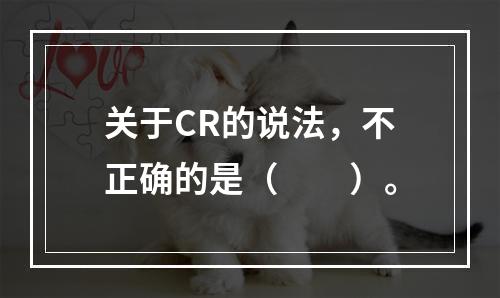 关于CR的说法，不正确的是（　　）。