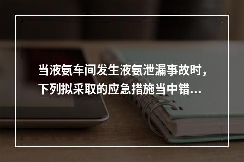 当液氨车间发生液氨泄漏事故时，下列拟采取的应急措施当中错误的