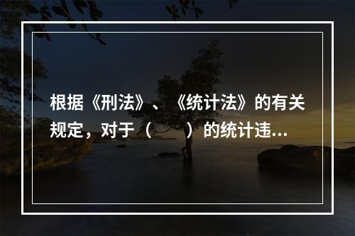 根据《刑法》、《统计法》的有关规定，对于（　　）的统计违法